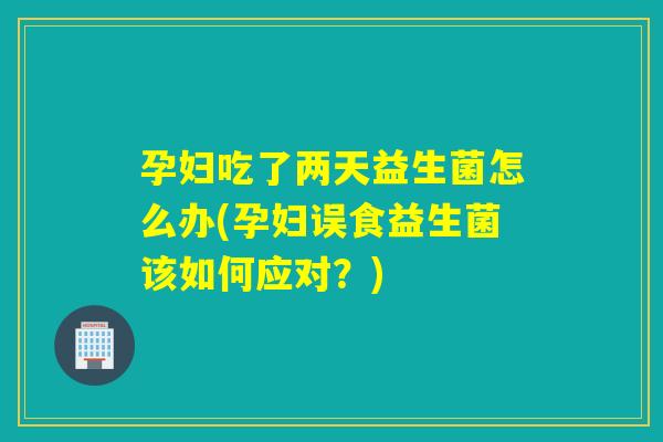 孕妇吃了两天益生菌怎么办(孕妇误食益生菌该如何应对？)