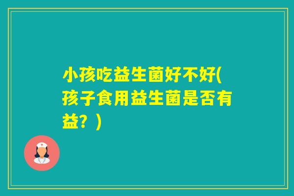 小孩吃益生菌好不好(孩子食用益生菌是否有益?) 小孩吃益生菌好不好(孩子食用益生菌是否有益?)