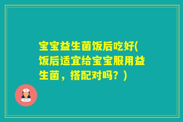 宝宝益生菌饭后吃好(饭后适宜给宝宝服用益生菌，搭配对吗？)