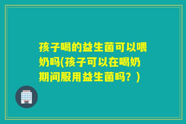 孩子喝的益生菌可以喂奶吗(孩子可以在喝奶期间服用益生菌吗？)