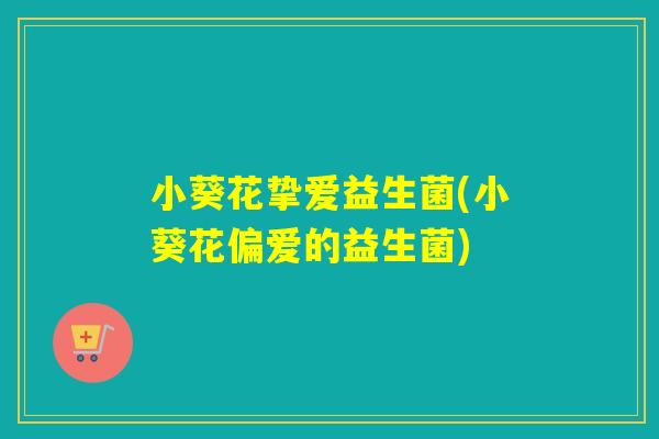 小葵花挚爱益生菌(小葵花偏爱的益生菌)