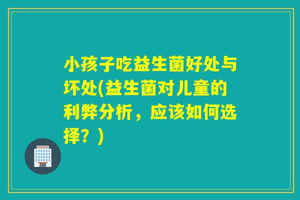 小孩子吃益生菌好处与坏处(益生菌对儿童的利弊分析，应该如何选择？)