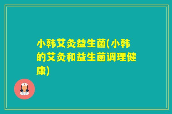 小韩艾灸益生菌(小韩的艾灸和益生菌调理健康)