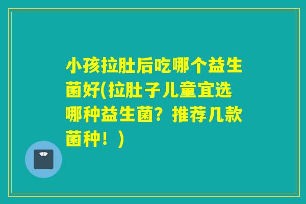 小孩拉肚后吃哪个益生菌好(拉肚子儿童宜选哪种益生菌？推荐几款菌种！)