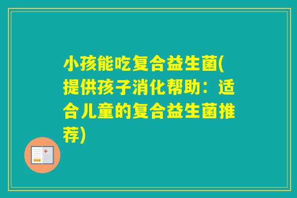 小孩能吃复合益生菌(提供孩子消化帮助：适合儿童的复合益生菌推荐)