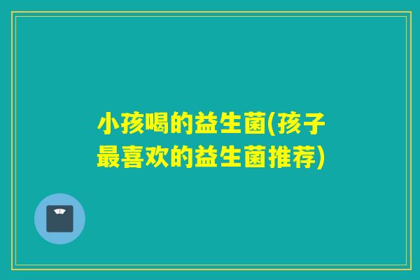 小孩喝的益生菌(孩子喜欢的益生菌推荐) 小孩喝的益生菌(孩子喜欢的益生菌推荐)