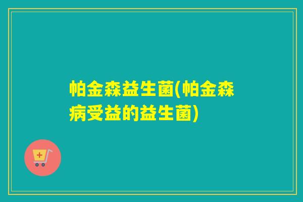 帕金森益生菌(帕金森受益的益生菌) 帕金森益生菌(帕金森受益的益生菌)