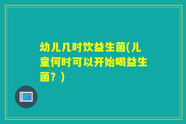 幼儿几时饮益生菌(儿童何时可以开始喝益生菌？)