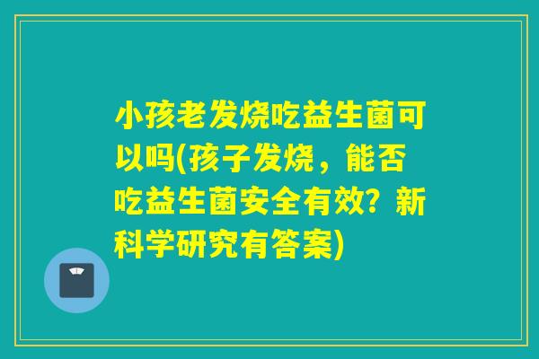 小孩老发烧吃益生菌可以吗(孩子发烧，能否吃益生菌安全有效？新科学研究有答案)
