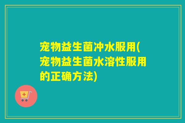 宠物益生菌冲水服用(宠物益生菌水溶性服用的正确方法) 宠物益生菌冲水服用(宠物益生菌水溶性服用的正确方法)