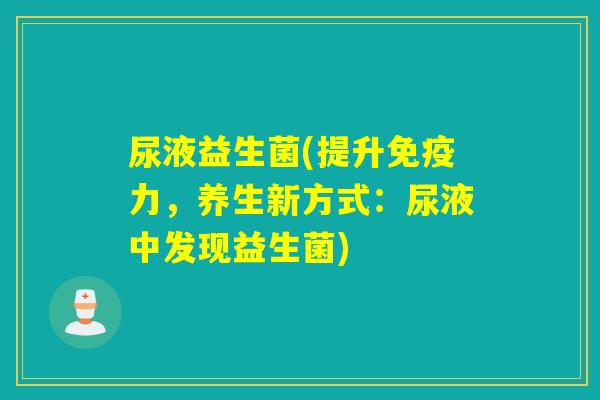 尿液益生菌(提升力,养生新方式:尿液中发现益生菌) 尿液益生菌(提升力,养生新方式:尿液中发现益生菌)