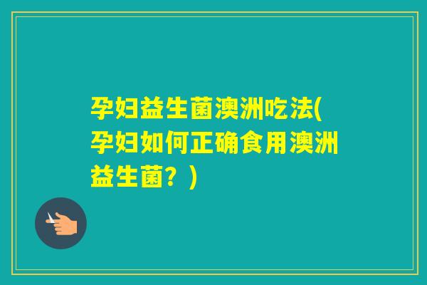孕妇益生菌澳洲吃法(孕妇如何正确食用澳洲益生菌？)