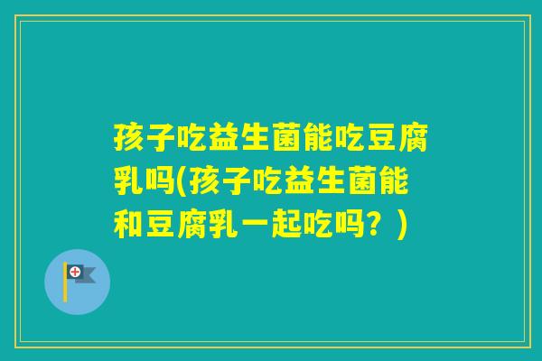 孩子吃益生菌能吃豆腐乳吗(孩子吃益生菌能和豆腐乳一起吃吗？)