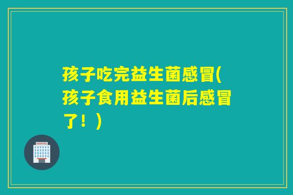 孩子吃完益生菌(孩子食用益生菌后了！)