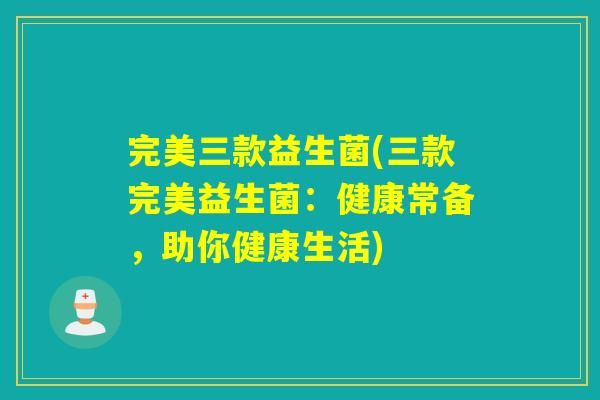 完美三款益生菌(三款完美益生菌：健康常备，助你健康生活)