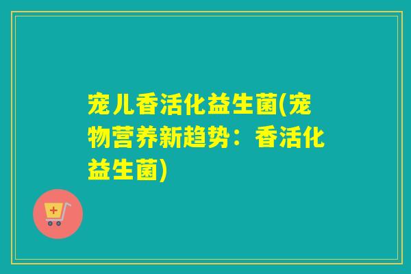 宠儿香活化益生菌(宠物营养新趋势:香活化益生菌) 宠儿香活化益生菌(宠物营养新趋势:香活化益生菌)
