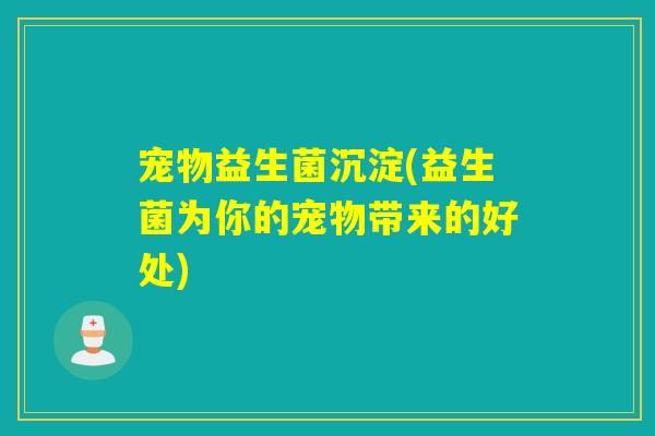 宠物益生菌沉淀(益生菌为你的宠物带来的好处)