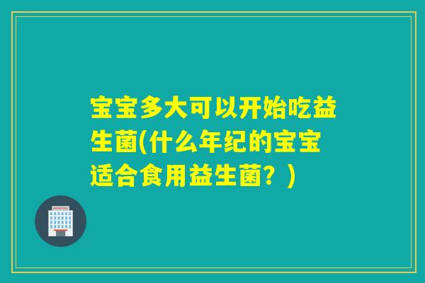 宝宝多大可以开始吃益生菌(什么年纪的宝宝适合食用益生菌?) 宝宝多大可以开始吃益生菌(什么年纪的宝宝适合食用益生菌?)