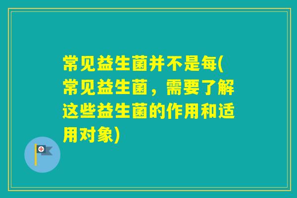 常见益生菌并不是每(常见益生菌，需要了解这些益生菌的作用和适用对象)