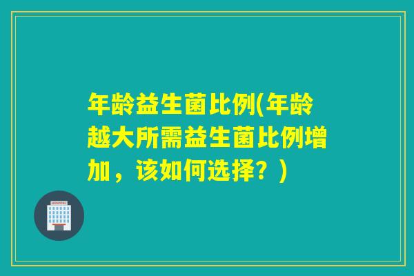 年龄益生菌比例(年龄越大所需益生菌比例增加,该如何选择?) 年龄益生菌比例(年龄越大所需益生菌比例增加,该如何选择?)