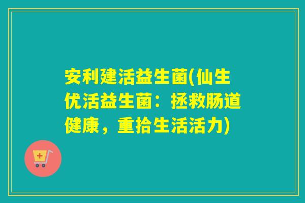 安利建活益生菌(仙生优活益生菌：拯救肠道健康，重拾生活活力)