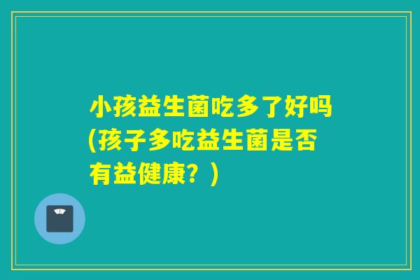 小孩益生菌吃多了好吗(孩子多吃益生菌是否有益健康？)