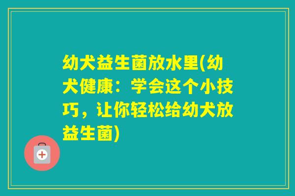幼犬益生菌放水里(幼犬健康:学会这个小技巧,让你轻松给幼犬放益生菌) 幼犬益生菌放水里(幼犬健康:学会这个小技巧,让你轻松给幼犬放益生菌)