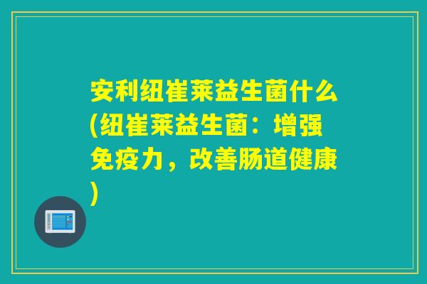 安利纽崔莱益生菌什么(纽崔莱益生菌：增强力，改善肠道健康)