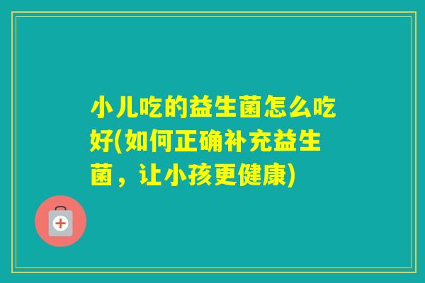 小儿吃的益生菌怎么吃好(如何正确补充益生菌，让小孩更健康)