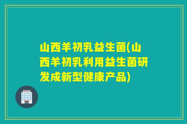 山西羊初乳益生菌(山西羊初乳利用益生菌研发成新型健康产品) 山西羊初乳益生菌(山西羊初乳利用益生菌研发成新型健康产品)