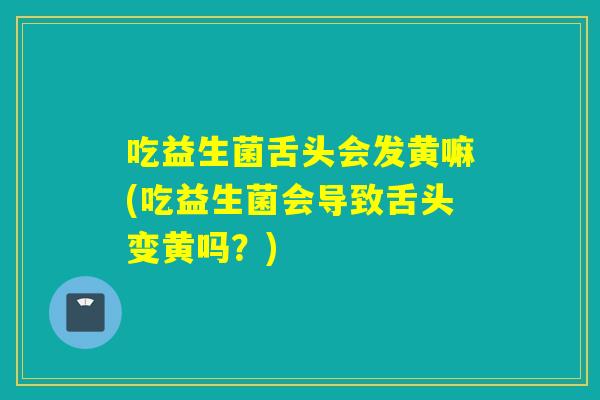 吃益生菌舌头会发黄嘛(吃益生菌会导致舌头变黄吗？)