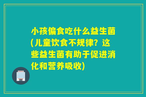 小孩偏食吃什么益生菌(儿童饮食不规律?这些益生菌有助于促进消化和营养吸收) 小孩偏食吃什么益生菌(儿童饮食不规律?这些益生菌有助于促进消化和营养吸收)