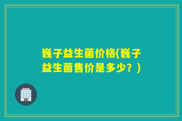 巍子益生菌价格(巍子益生菌售价是多少？)
