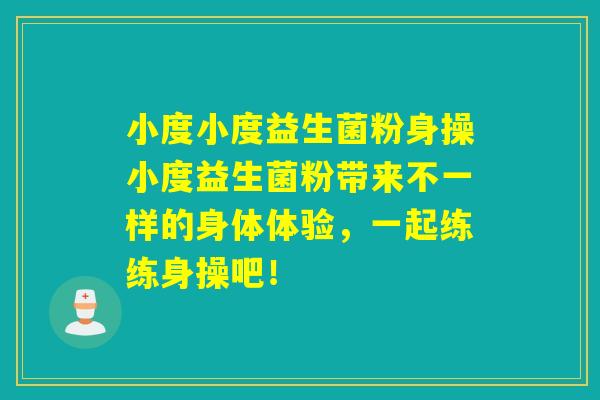 小度小度益生菌粉身操小度益生菌粉带来不一样的身体体验，一起练练身操吧！