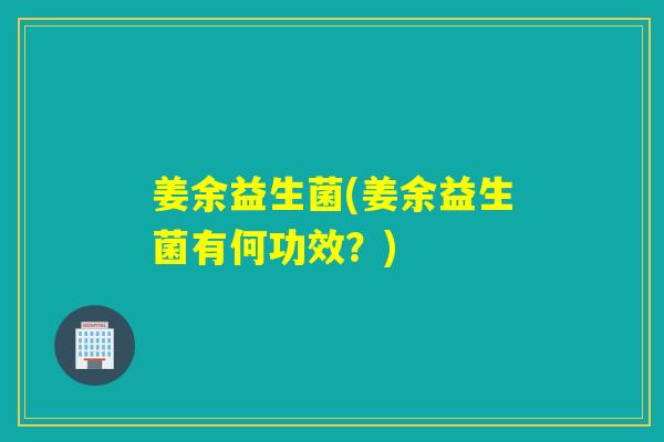 姜余益生菌(姜余益生菌有何功效?) 姜余益生菌(姜余益生菌有何功效?)