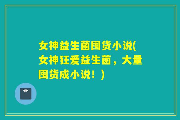 女神益生菌囤货小说(女神狂爱益生菌，大量囤货成小说！)