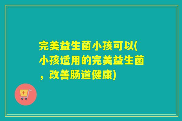 完美益生菌小孩可以(小孩适用的完美益生菌,改善肠道健康) 完美益生菌小孩可以(小孩适用的完美益生菌,改善肠道健康)