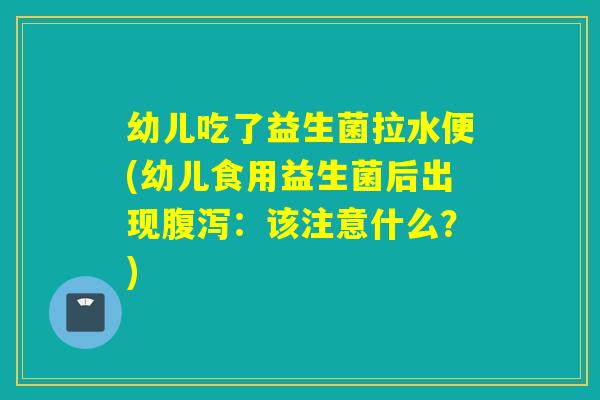 幼儿吃了益生菌拉水便(幼儿食用益生菌后出现：该注意什么？)