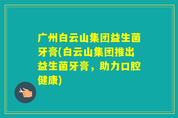 广州白云山集团益生菌牙膏(白云山集团推出益生菌牙膏,助力口腔健康) 广州白云山集团益生菌牙膏(白云山集团推出益生菌牙膏,助力口腔健康)