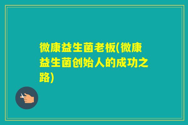 微康益生菌老板(微康益生菌创始人的成功之路)