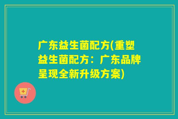 广东益生菌配方(重塑益生菌配方:广东品牌呈现全新升级方案) 广东益生菌配方(重塑益生菌配方:广东品牌呈现全新升级方案)