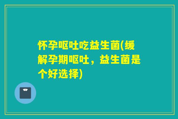 怀孕吃益生菌(缓解孕期,益生菌是个好选择) 怀孕吃益生菌(缓解孕期,益生菌是个好选择)