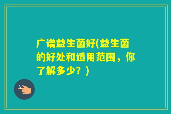 广谱益生菌好(益生菌的好处和适用范围,你了解多少?) 广谱益生菌好(益生菌的好处和适用范围,你了解多少?)