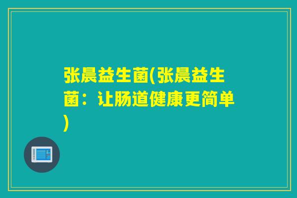 张晨益生菌(张晨益生菌:让肠道健康更简单) 张晨益生菌(张晨益生菌:让肠道健康更简单)