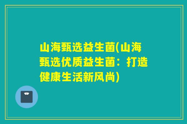 山海甄选益生菌(山海甄选优质益生菌:打造健康生活新风尚) 山海甄选益生菌(山海甄选优质益生菌:打造健康生活新风尚)