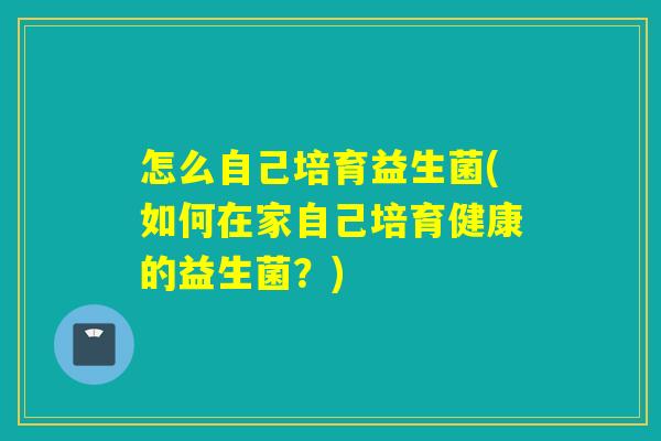 怎么自己培育益生菌(如何在家自己培育健康的益生菌?) 怎么自己培育益生菌(如何在家自己培育健康的益生菌?)