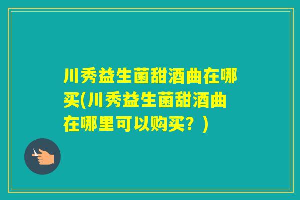 川秀益生菌甜酒曲在哪买(川秀益生菌甜酒曲在哪里可以购买？)