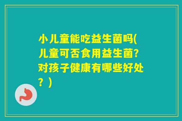 小儿童能吃益生菌吗(儿童可否食用益生菌?对孩子健康有哪些好处?) 小儿童能吃益生菌吗(儿童可否食用益生菌?对孩子健康有哪些好处?)