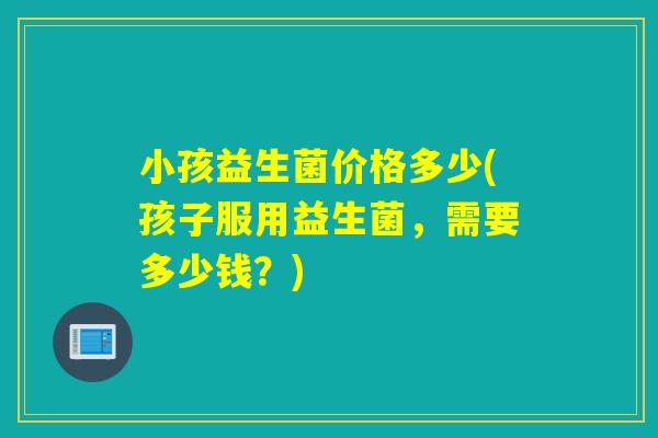 小孩益生菌价格多少(孩子服用益生菌，需要多少钱？)