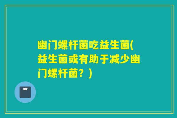 幽门螺杆菌吃益生菌(益生菌或有助于减少幽门螺杆菌？)